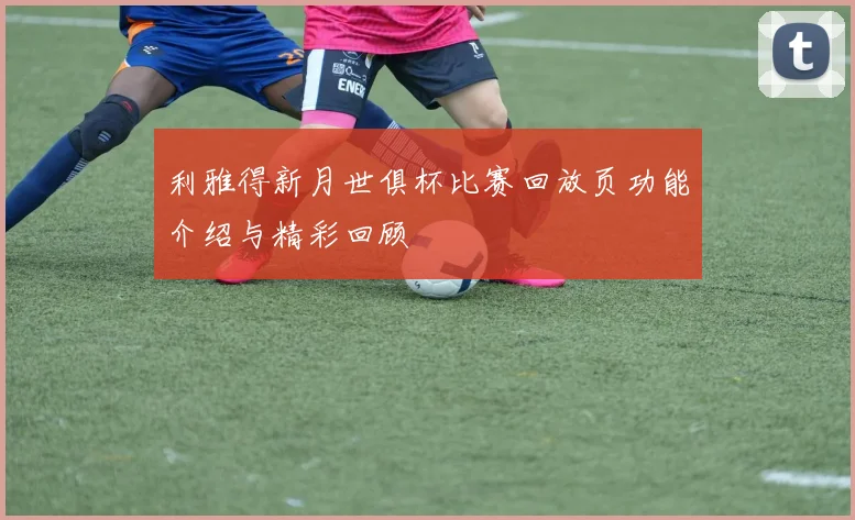 利雅得新月世俱杯比赛回放页功能介绍与精彩回顾