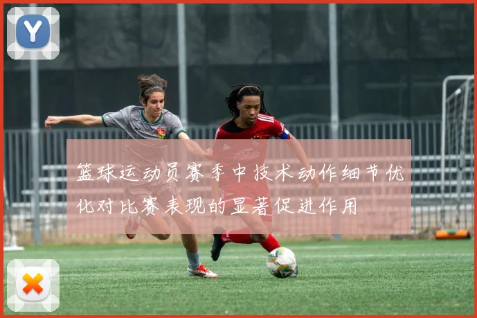 篮球运动员赛季中技术动作细节优化对比赛表现的显著促进作用